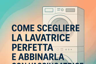 Come scegliere la lavatrice perfetta e abbinarla con l’asciugatrice